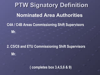 PTW Signatory Definition Nominated Area Authorities C4A / C4B Areas Commissioning Shift Supervisors Mr.  2.  C5/C6 and ETU Commissioning Shift Supervisors Mr.  ( completes box 3,4,5,6 & 9) 