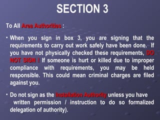 SECTION 3 To All  Area Authorities   : When you sign in box 3, you are signing that the requirements to carry out work safely have been done.  If you have not physically checked these requirements,  DO   NOT SIGN !   If someone is hurt or killed due to improper compliance with requirements, you may be held responsible. This could mean criminal charges are filed against you. Do not sign as the  Installation Authority  unless you have  written permission / instruction to do so formalized delegation of authority).   