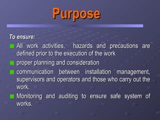 Purpose To ensure: All work activities,  hazards and precautions are defined prior to the execution of the work proper planning and consideration  communication between installation management, supervisors and operators and those who carry out the work. Monitoring and auditing to ensure safe system of works. 