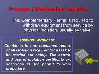 Process / Mechanical Isolation   This Complementary Permit is required to withdraw equipment from service by physical isolation, usually by valve.  Isolation Certificate: Combines in one document record of all isolation required for a task to be carried out safely. The control and use of isolation certificate are described in `the permit to work procedure . 