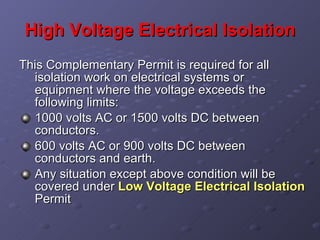 High Voltage Electrical Isolation This Complementary Permit is required for all isolation work on electrical systems or equipment where the voltage exceeds the following limits: 1000 volts AC or 1500 volts DC between conductors. 600 volts AC or 900 volts DC between conductors and earth. Any situation except above condition will be covered under  Low Voltage Electrical Isolation  Permit 