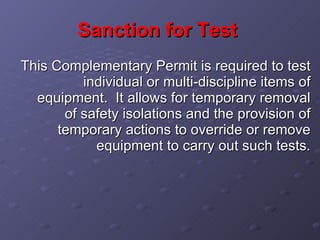 Sanction for Test   This Complementary Permit is required to test individual or multi-discipline items of equipment.  It allows for temporary removal of safety isolations and the provision of temporary actions to override or remove equipment to carry out such tests. 
