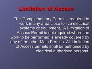 Limitation of Access This Complementary Permit is required to work in any area close to live electrical systems or equipment.  A Limitation of Access Permit is not required where the work to be performed is already covered by any of the other Main Permits. All Limitation of Access permits shall be authorised by electrical authorised persons   