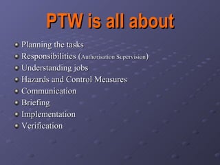 PTW is all about Planning the tasks Responsibilities ( Authorisation Supervision ) Understanding jobs Hazards and Control Measures Communication Briefing Implementation Verification 