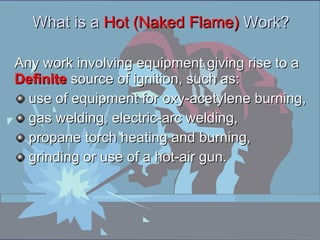 Any work involving equipment giving rise to a  Definite  source of ignition, such as: use of equipment for oxy-acetylene burning, gas welding, electric-arc welding, propane torch heating and burning, grinding or use of a hot-air gun. What is a  Hot (Naked Flame)  Work ?   