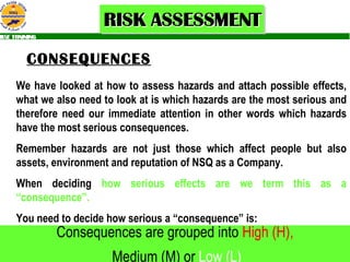 CONSEQUENCES We have looked at how to assess hazards and attach possible effects, what we also need to look at is which hazards are the most serious and therefore need our immediate attention in other words which hazards have the most serious consequences. Remember hazards are not just those which affect people but also assets, environment and reputation of NSQ as a Company. When deciding  how serious effects are we term this as a   “consequence”. You need to decide how serious a “consequence” is: Consequences are grouped into  High (H), Medium (M) or  Low (L) 