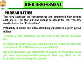 PROBABILITIES You have assessed the consequences and determined how serious each one is – but that still isn’t enough to assess the risk. You now need to look at the “Probabilities”. Probability is simply  how often something will occur in a given period   of time .  To arrive at your probability you will need to ask yourself questions like: Is it likely the hazard will arise every time the job is done or will it only occur once in 10 or 100 times or once in a lifetime? Does the equipment used (old/new/fit for purpose) or the people on the job (new employees/trained/experienced) have any effect on the probability that something will happen? 