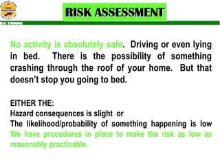 No activity is absolutely safe .  Driving or even lying in bed.  There is the possibility of something crashing through the roof of your home.  But that doesn’t stop you going to bed.   EITHER THE:  the: Hazard consequences is slight  or The likelihood/probability of something happening is low  We have procedures in place to make the risk as low as reasonably practicable. 