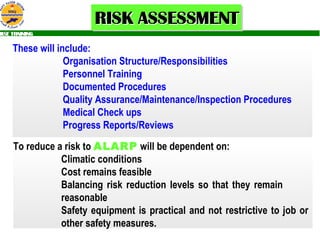 These will include:  Organisation Structure/Responsibilities Personnel Training Documented Procedures Quality Assurance/Maintenance/Inspection Procedures Medical Check ups Progress Reports/Reviews To reduce a risk to  ALARP   will be dependent on: Climatic conditions Cost remains feasible  Balancing risk reduction levels so that they remain  reasonable  Safety equipment is practical and not restrictive to job or  other safety measures. 