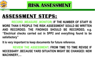 ASSESSMENT STEPS: RECORD ,MEASURE ,MONITOR : IF THE NUMBER OF STAFF IS MORE THAN 5 PEOPLE THE RISK ASSESSMENT SOULD BE WRITTEN AND RECORDED. THE FINDINGS SHOULD BE RECORDED, e.g. ‘’Electrical checks carried out in SPP2 and everything found to be satisfactory’’ It is very important to keep documents for future reference. REVIEW THE ASSESSMENT : FROM TIME TO TIME REVISE IF NECESSARY .BECAUSE YARD SITUATION MIGHT BE CHANGED: NEW MACHINERY,…   
