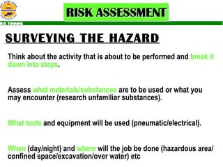 SURVEYING THE HAZARD   Think about the activity that is about to be performed and  break it   down into steps . Assess  what materials/substances  are to be used or what you may encounter (research unfamiliar substances). What tools  and equipment will be used (pneumatic/electrical). When  (day/night) and  where  will the job be done (hazardous area/confined space/excavation/over water) etc 