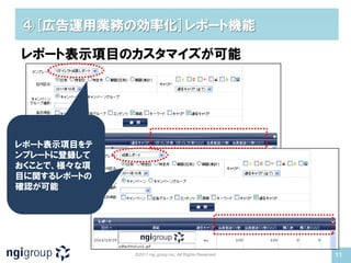 ④[広告運用業務の効率化]レポート機能

レポート表示項目のカスタマイズが可能




レポート表示項目をテ
ンプレートに登録して
おくことで、様々な項
目に関するレポートの
確認が可能




             ©2011 ngi group inc. All Rights Reserved   11
 