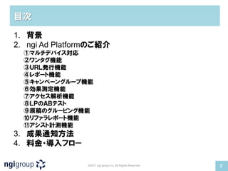 目次

1. 背景
2. ngi Ad Platformのご紹介
  ①マルチデバイス対応
  ②ワンタグ機能
  ③ＵＲＬ発行機能
  ④レポート機能
  ⑤キャンペーングループ機能
  ⑥効果測定機能
  ⑦アクセス解析機能
  ⑧ＬＰのＡＢテスト
  ⑨原稿のグルーピング機能
  ⑩リファラレポート機能
  ⑪アシスト計測機能
3. 成果通知方法
4. 料金・導入フロー

                ©2011 ngi group inc. All Rights Reserved   2
 