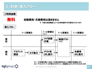 ３．料金・導入フロー
ご利用金額

 無料         初期費用・月額費用は頂きません
                         ※ 今後の追加機能によっては有料提供する可能性がございます。


導入フロー

        1～2営業日                  1～２営業日                       1～2営業日   1～2営業日
                                （※1）


貴                                 タグ設置                       疎通テスト
社                                 作業                         （※２）




弊   アカウント                         テスト用                                本番用
              タグ発行
社   開設                            URL発行                               URL発行


                 ※１ タグ設置作業につきましては貴社設定状況により期間が変動致します。
                 ※２ アドネットワーク・ASP等のCVタグメニュー実施時にはワンタグテストも行います。
                  ©2011 ngi group inc. All Rights Reserved                     21
 