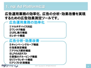 １．ｎｇi Ａｄ Ｐｌａｔｆｏｒｍとは

広告運用業務の効率化、広告の分析・効果改善を実現
するための広告効果測定ツールです。
 広告運用業務の効率化
 ①マルチデバイス対応
 ②ワンタグ機能
 ③ＵＲＬ発行機能
 ④レポート機能

 広告分析・効果改善
 ⑤キャンペーングループ機能
 ⑥効果測定機能
 ⑦アクセス解析機能
 ⑧ＬＰのＡＢテスト
 ⑨原稿のグルーピング機能
 ⑩リファラレポート機能
 ⑪アシスト計測機能
              ©2011 ngi group inc. All Rights Reserved
                                                         4
 