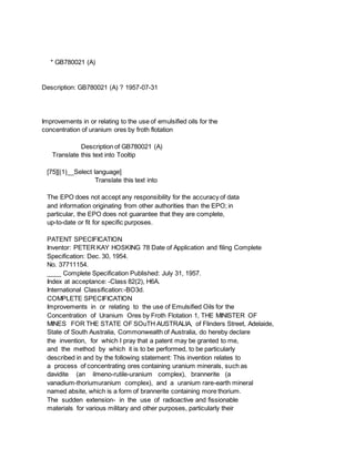 * GB780021 (A)
Description: GB780021 (A) ? 1957-07-31
Improvements in or relating to the use of emulsified oils for the
concentration of uranium ores by froth flotation
Description of GB780021 (A)
Translate this text into Tooltip
[75][(1)__Select language]
Translate this text into
The EPO does not accept any responsibility for the accuracy of data
and information originating from other authorities than the EPO; in
particular, the EPO does not guarantee that they are complete,
up-to-date or fit for specific purposes.
PATENT SPECIFICATION
Inventor: PETER KAY HOSKING 78 Date of Application and filing Complete
Specification: Dec. 30, 1954.
No. 37711154.
____ Complete Specification Published: July 31, 1957.
Index at acceptance: -Class 82(2), H6A.
International Classification:-BO3d.
COMPLETE SPECIFICATION
Improvements in or relating to the use of Emulsified Oils for the
Concentration of Uranium Ores by Froth Flotation 1, THE MINISTER OF
MINES FOR THE STATE OF SOuTH AUSTRALIA, of Flinders Street, Adelaide,
State of South Australia, Commonwealth of Australia, do hereby declare
the invention, for which I pray that a patent may be granted to me,
and the method by which it is to be performed, to be particularly
described in and by the following statement: This invention relates to
a process of concentrating ores containing uranium minerals, such as
davidite (an ilmeno-rutile-uranium complex), brannerite (a
vanadium-thoriumuranium complex), and a uranium rare-earth mineral
named absite, which is a form of brannerite containing more thorium.
The sudden extension- in the use of radioactive and fissionable
materials for various military and other purposes, particularly their
 