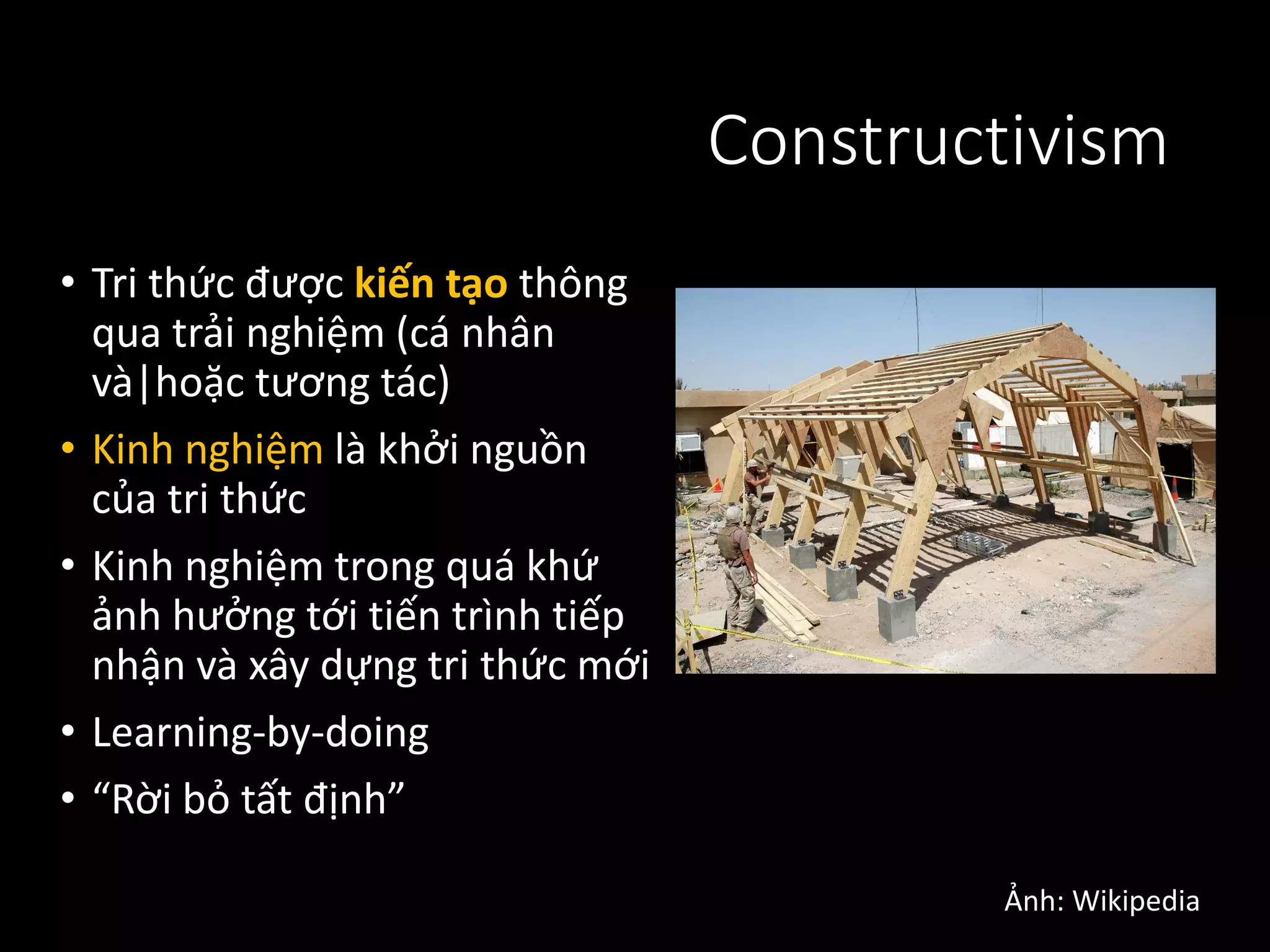 Constructivism
• Tri thức được kiến tạo thông
qua trải nghiệm (cá nhân
và|hoặc tương tác)
• Kinh nghiệm là khởi nguồn
của tri thức
• Kinh nghiệm trong quá khứ
ảnh hưởng tới tiến trình tiếp
nhận và xây dựng tri thức mới
• Learning-by-doing
• “Rời bỏ tất định”
Ảnh: Wikipedia
 