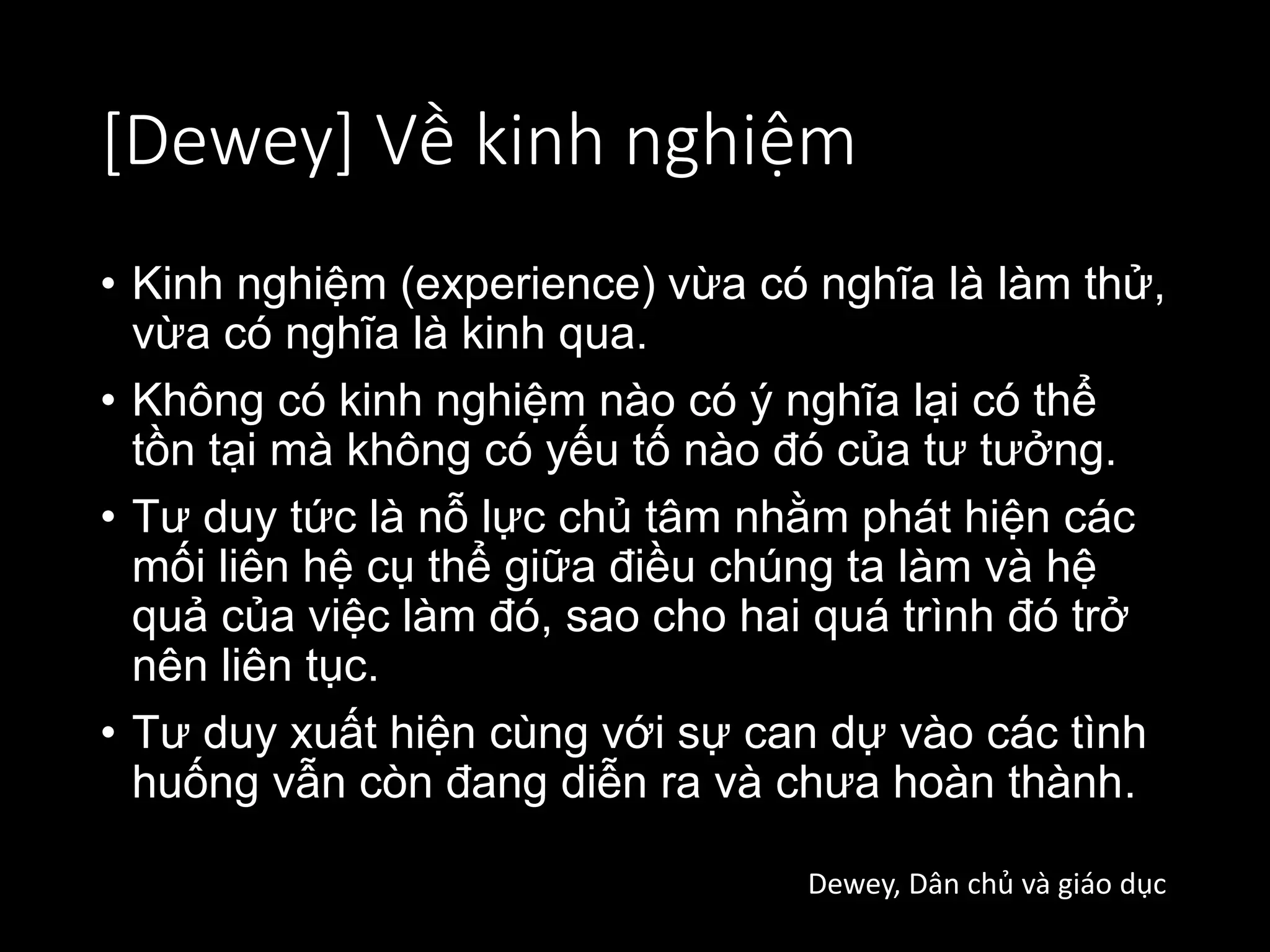 [Dewey] Về kinh nghiệm
• Kinh nghiệm (experience) vừa có nghĩa là làm thử,
vừa có nghĩa là kinh qua.
• Không có kinh nghiệm nào có ý nghĩa lại có thể
tồn tại mà không có yếu tố nào đó của tư tưởng.
• Tư duy tức là nỗ lực chủ tâm nhằm phát hiện các
mối liên hệ cụ thể giữa điều chúng ta làm và hệ
quả của việc làm đó, sao cho hai quá trình đó trở
nên liên tục.
• Tư duy xuất hiện cùng với sự can dự vào các tình
huống vẫn còn đang diễn ra và chưa hoàn thành.
Dewey, Dân chủ và giáo dục
 