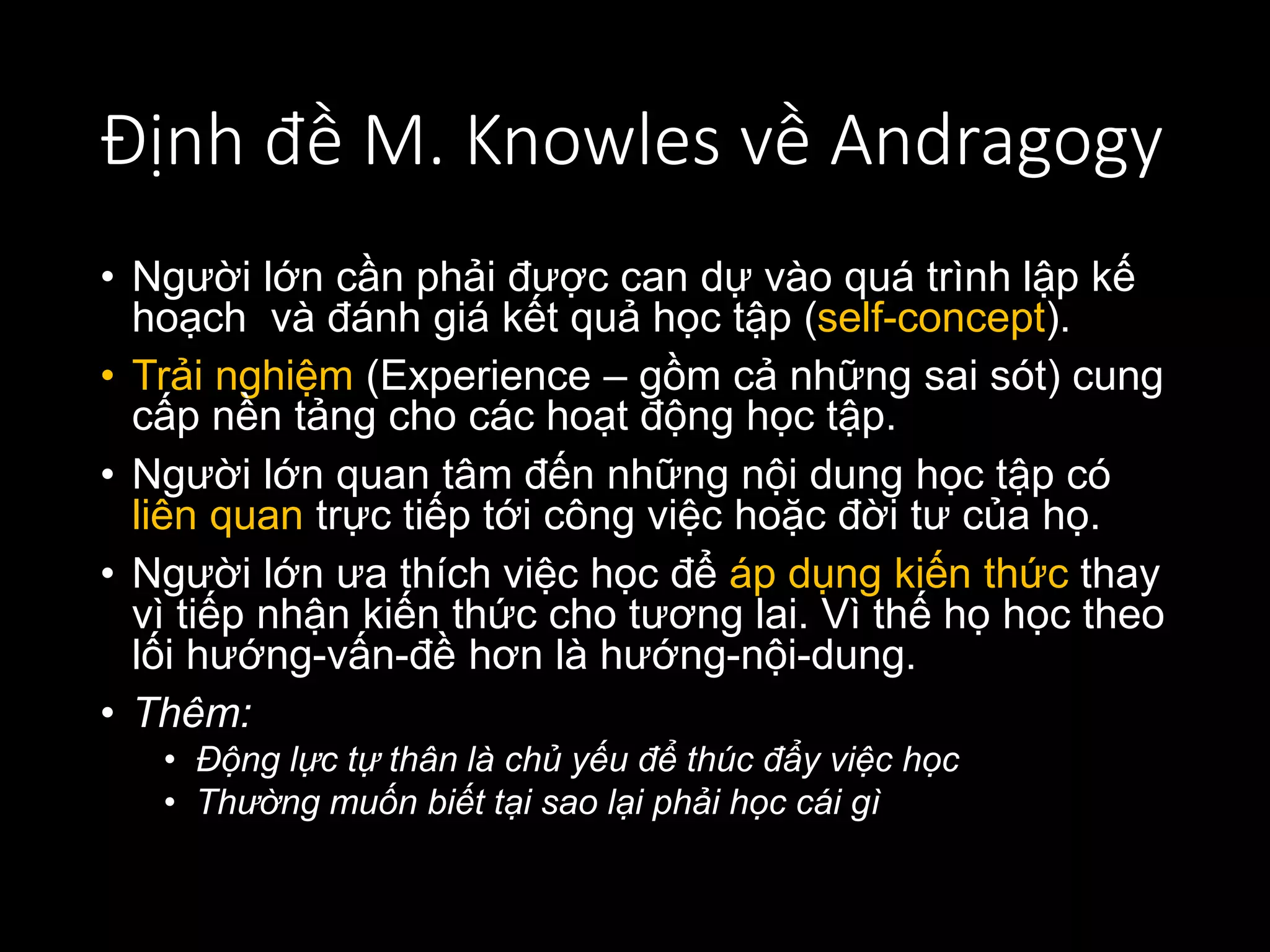 Định đề M. Knowles về Andragogy
• Người lớn cần phải được can dự vào quá trình lập kế
hoạch và đánh giá kết quả học tập (self-concept).
• Trải nghiệm (Experience – gồm cả những sai sót) cung
cấp nền tảng cho các hoạt động học tập.
• Người lớn quan tâm đến những nội dung học tập có
liên quan trực tiếp tới công việc hoặc đời tư của họ.
• Người lớn ưa thích việc học để áp dụng kiến thức thay
vì tiếp nhận kiến thức cho tương lai. Vì thế họ học theo
lối hướng-vấn-đề hơn là hướng-nội-dung.
• Thêm:
• Động lực tự thân là chủ yếu để thúc đẩy việc học
• Thường muốn biết tại sao lại phải học cái gì
 