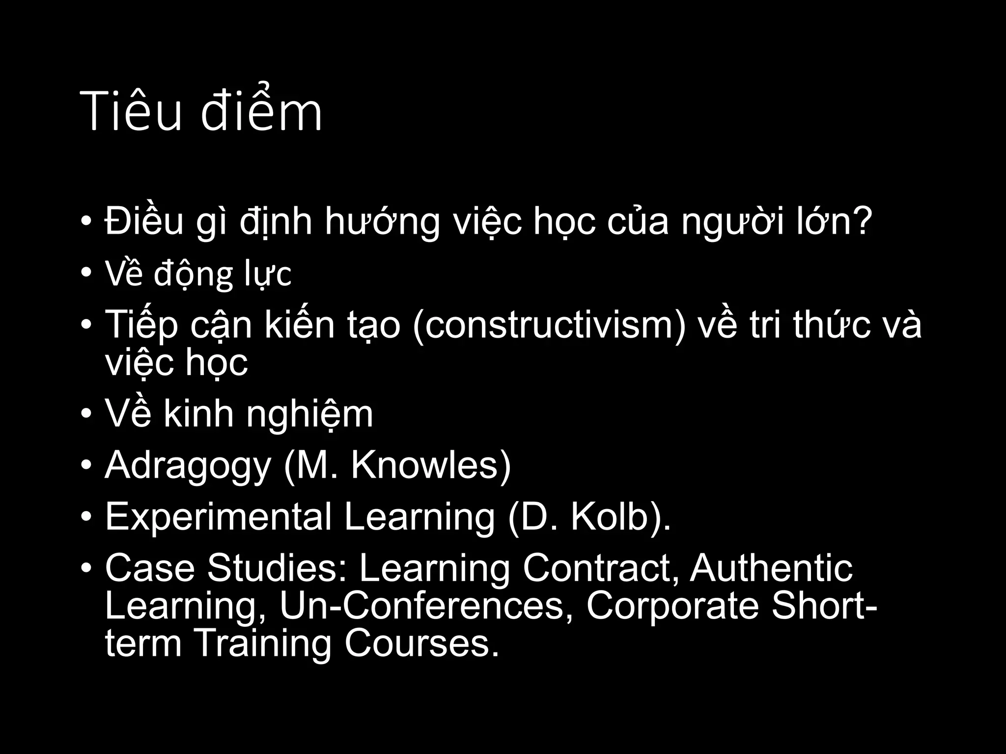 Tiêu điểm
• Điều gì định hướng việc học của người lớn?
• Về động lực
• Tiếp cận kiến tạo (constructivism) về tri thức và
việc học
• Về kinh nghiệm
• Adragogy (M. Knowles)
• Experimental Learning (D. Kolb).
• Case Studies: Learning Contract, Authentic
Learning, Un-Conferences, Corporate Short-
term Training Courses.
 