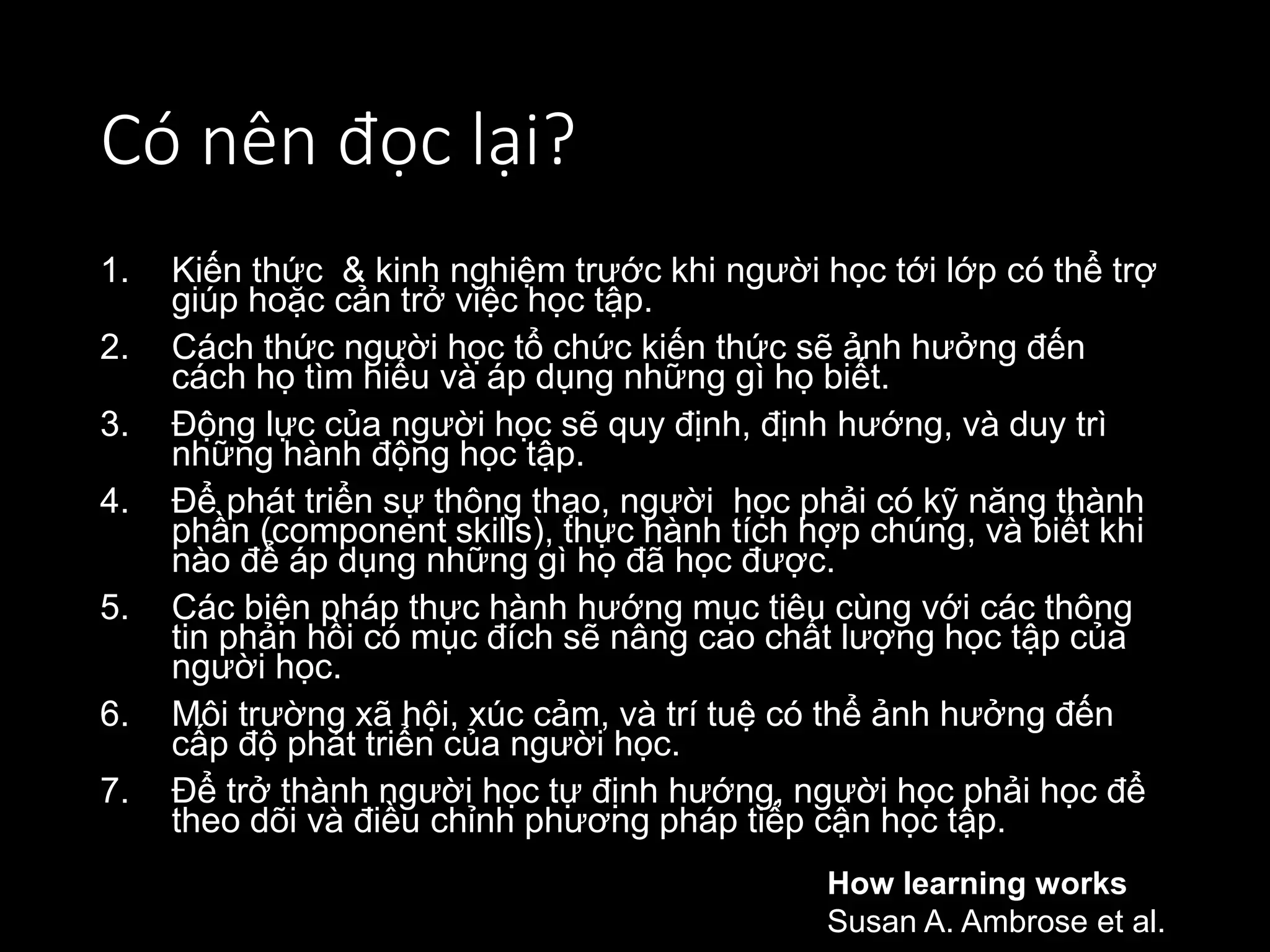 Có nên đọc lại?
1. Kiến thức & kinh nghiệm trước khi người học tới lớp có thể trợ
giúp hoặc cản trở việc học tập.
2. Cách thức người học tổ chức kiến thức sẽ ảnh hưởng đến
cách họ tìm hiểu và áp dụng những gì họ biết.
3. Động lực của người học sẽ quy định, định hướng, và duy trì
những hành động học tập.
4. Để phát triển sự thông thạo, người học phải có kỹ năng thành
phần (component skills), thực hành tích hợp chúng, và biết khi
nào để áp dụng những gì họ đã học được.
5. Các biện pháp thực hành hướng mục tiêu cùng với các thông
tin phản hồi có mục đích sẽ nâng cao chất lượng học tập của
người học.
6. Môi trường xã hội, xúc cảm, và trí tuệ có thể ảnh hưởng đến
cấp độ phát triển của người học.
7. Để trở thành người học tự định hướng, người học phải học để
theo dõi và điều chỉnh phương pháp tiếp cận học tập.
How learning works
Susan A. Ambrose et al.
 