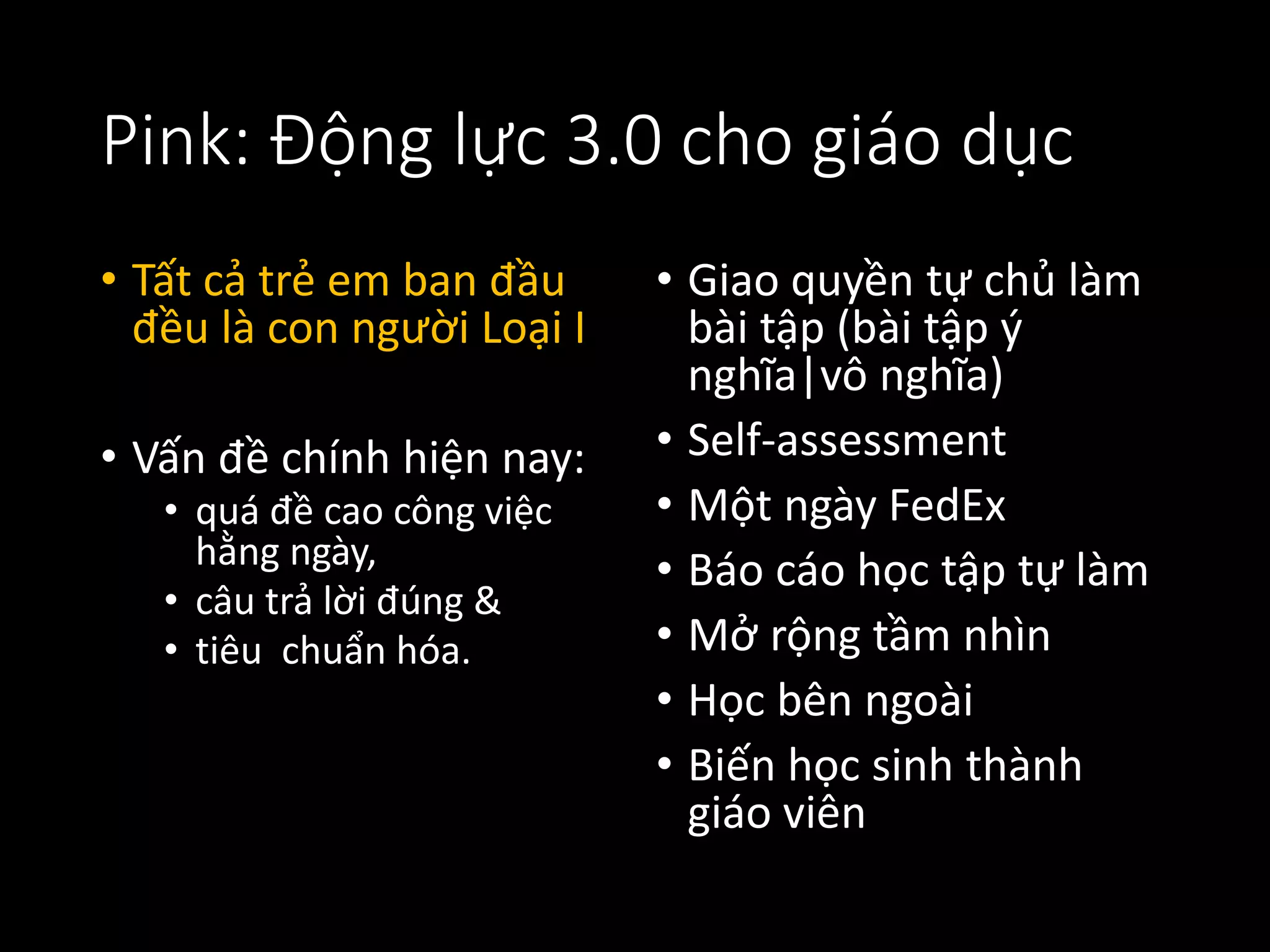 Pink: Động lực 3.0 cho giáo dục
• Tất cả trẻ em ban đầu
đều là con người Loại I
• Vấn đề chính hiện nay:
• quá đề cao công việc
hằng ngày,
• câu trả lời đúng &
• tiêu chuẩn hóa.
• Giao quyền tự chủ làm
bài tập (bài tập ý
nghĩa|vô nghĩa)
• Self-assessment
• Một ngày FedEx
• Báo cáo học tập tự làm
• Mở rộng tầm nhìn
• Học bên ngoài
• Biến học sinh thành
giáo viên
 