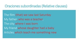 Oraciones subordinadas (Relative clauses)
The film (that) we saw last Saturday
My father, who was a teacher,
The city where I was born
My friend whose daughter had a baby
Articles which teach me something new
 