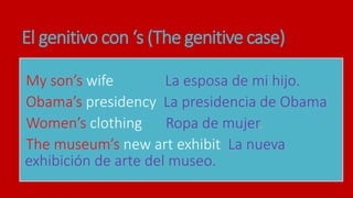 El genitivo con ‘s (The genitive case)
My son’s wife La esposa de mi hijo.
Obama’s presidency La presidencia de Obama
Women’s clothing Ropa de mujer.
The museum’s new art exhibit La nueva
exhibición de arte del museo.
 
