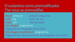 El sustantivo como premodificador.
The noun as premodifier.
Blood pressure presión sanguínea
Gold ring anillo de oro
Paper box caja de papel
UN refugee programme
Programa de refugiados de la ONU
UN refugee resettlement programme
Programa de reasentamiento de refugiados de la ONU
 