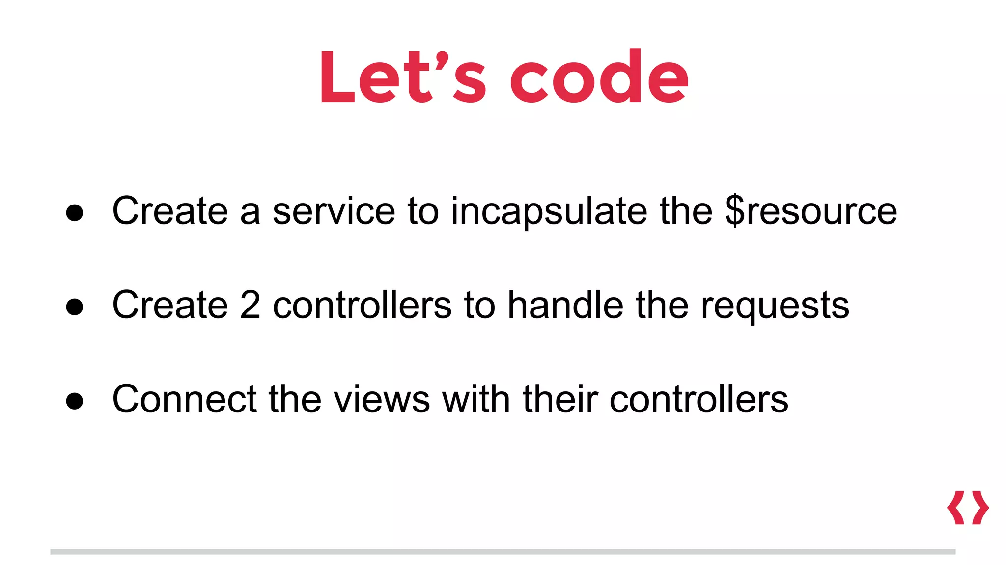 Let’s code
● Create a service to incapsulate the $resource
● Create 2 controllers to handle the requests
● Connect the views with their controllers
 