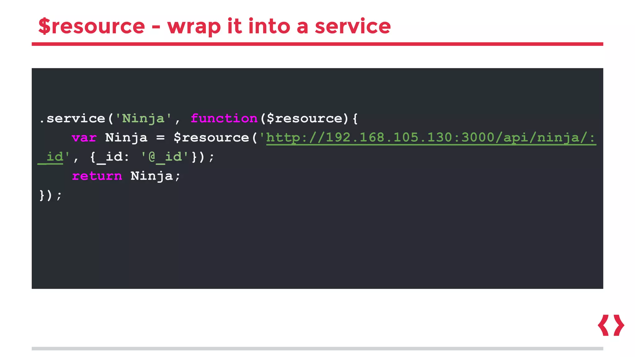 $resource - wrap it into a service
.service('Ninja', function($resource){
var Ninja = $resource('http://192.168.105.130:3000/api/ninja/:
_id', {_id: '@_id'});
return Ninja;
});
 