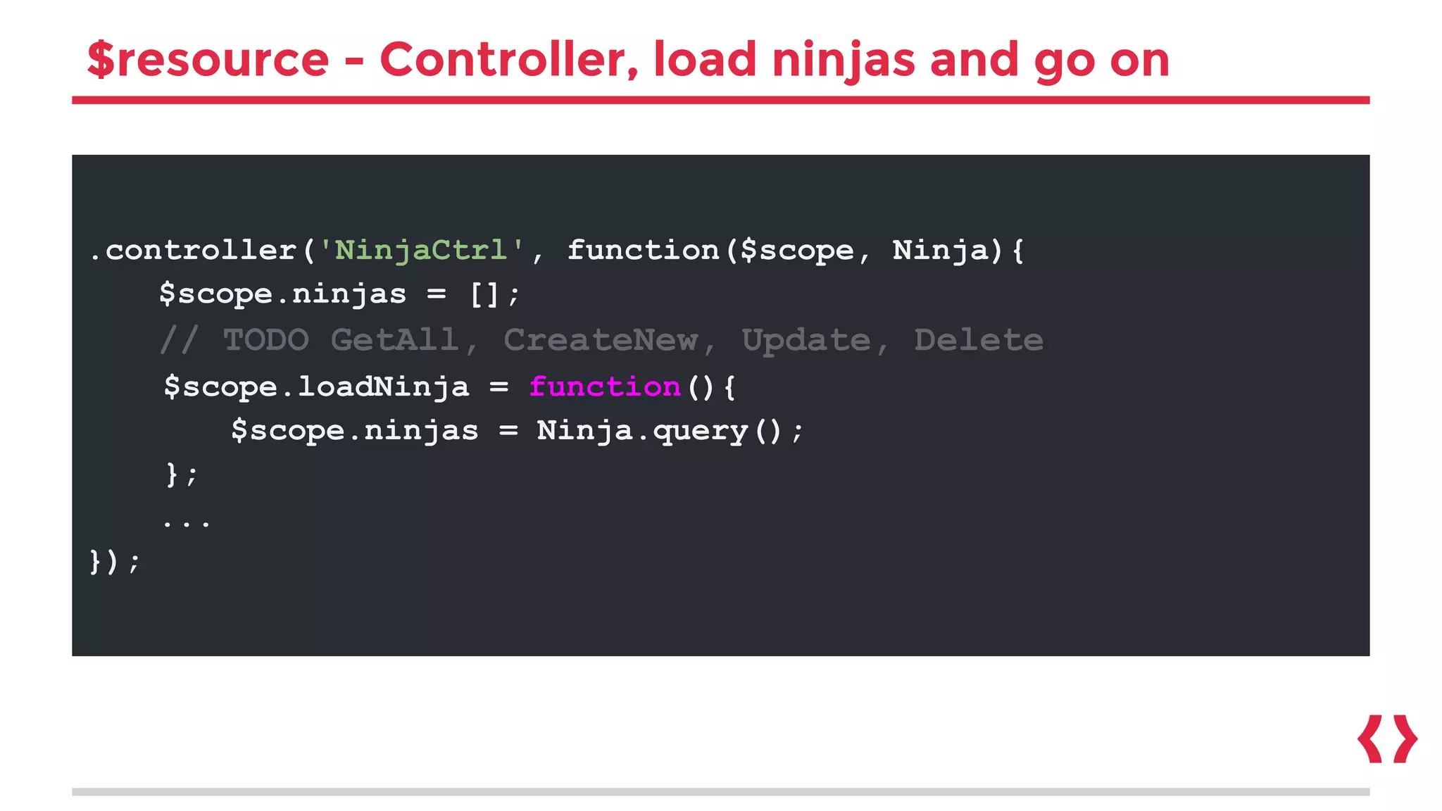 $resource - Controller, load ninjas and go on
.controller('NinjaCtrl', function($scope, Ninja){
$scope.ninjas = [];
// TODO GetAll, CreateNew, Update, Delete
$scope.loadNinja = function(){
$scope.ninjas = Ninja.query();
};
...
});
 