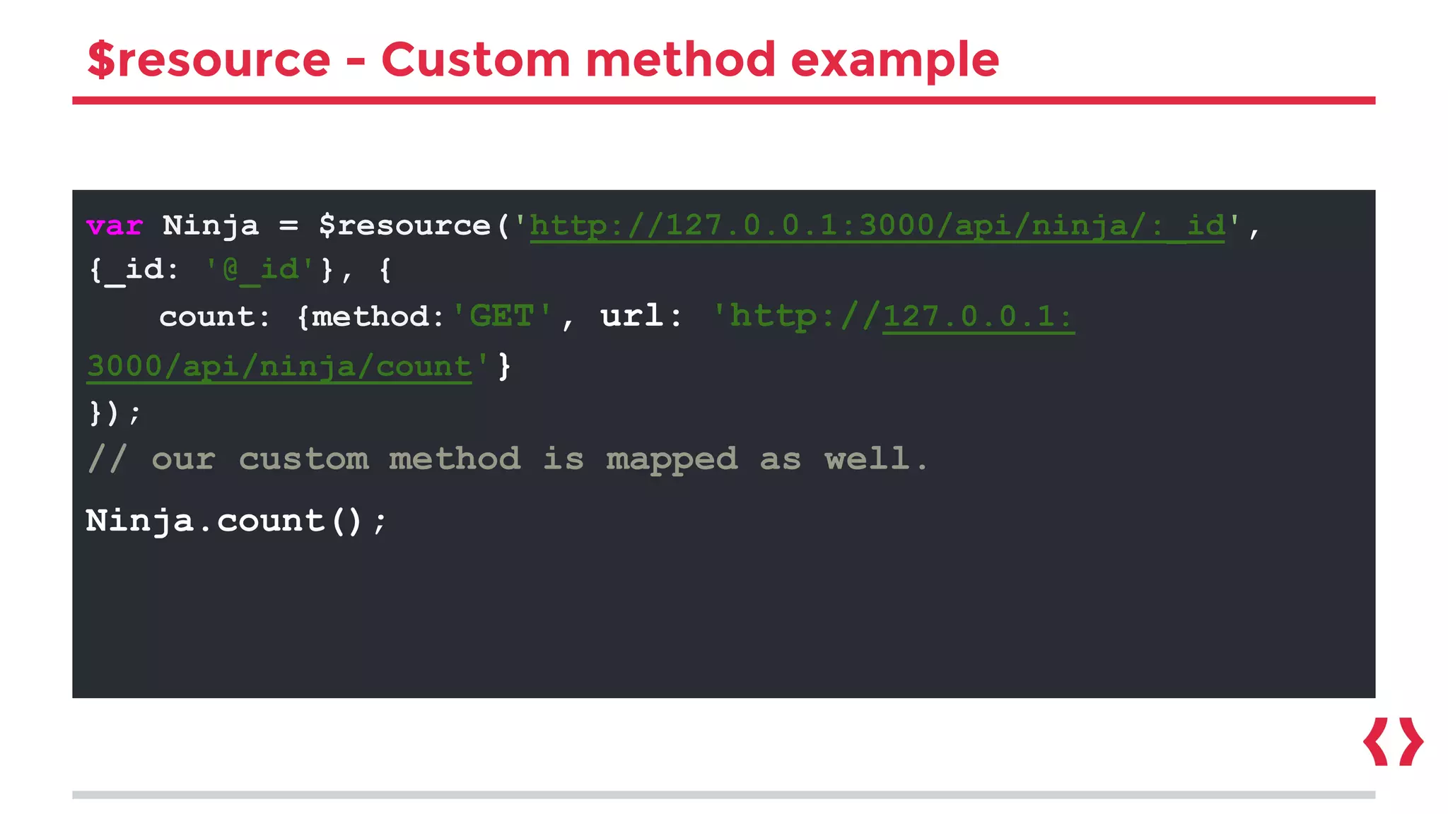 $resource - Custom method example
var Ninja = $resource('http://127.0.0.1:3000/api/ninja/:_id',
{_id: '@_id'}, {
count: {method:'GET', url: 'http://127.0.0.1:
3000/api/ninja/count'}
});
// our custom method is mapped as well.
Ninja.count();
 