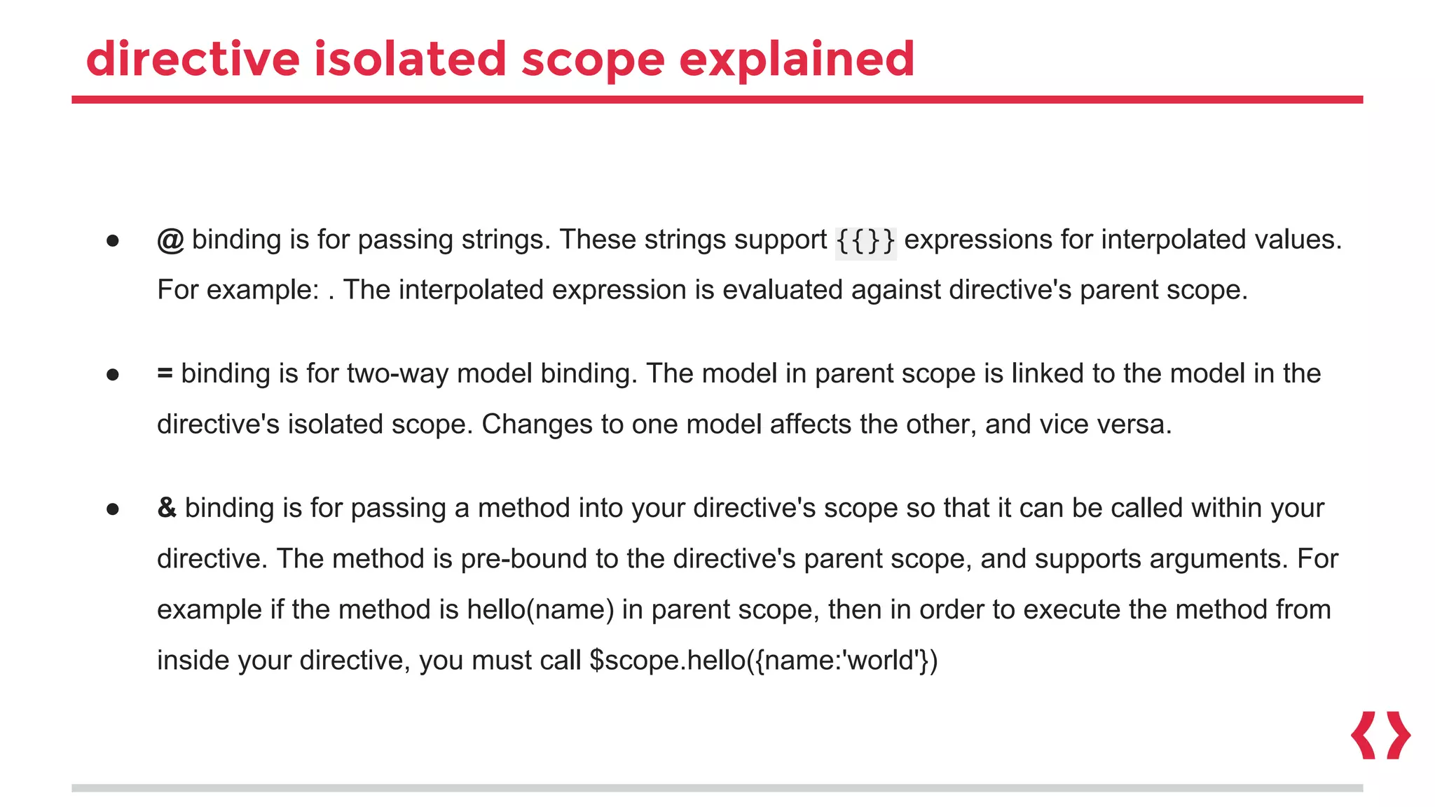 directive isolated scope explained
● @ binding is for passing strings. These strings support {{}} expressions for interpolated values.
For example: . The interpolated expression is evaluated against directive's parent scope.
● = binding is for two-way model binding. The model in parent scope is linked to the model in the
directive's isolated scope. Changes to one model affects the other, and vice versa.
● & binding is for passing a method into your directive's scope so that it can be called within your
directive. The method is pre-bound to the directive's parent scope, and supports arguments. For
example if the method is hello(name) in parent scope, then in order to execute the method from
inside your directive, you must call $scope.hello({name:'world'})
 