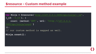 $resource - Custom method example
var Ninja = $resource('http://127.0.0.1:3000/api/ninja/:_id',
{_id: '@_id'}, {
count: {method:'GET', url: 'http://127.0.0.1:
3000/api/ninja/count'}
});
// our custom method is mapped as well.
Ninja.count();
 