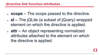 directive link function attributes
● scope – The scope passed to the directive.
● el – The jQLite (a subset of jQuery) wrapped
element on which the directive is applied.
● attr – An object representing normalized
attributes attached to the element on which
the directive is applied.
 