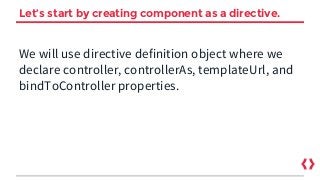 Let’s start by creating component as a directive.
We will use directive definition object where we
declare controller, controllerAs, templateUrl, and
bindToController properties.
 