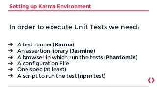 Setting up Karma Environment
In order to execute Unit Tests we need:
➔ A test runner (Karma)
➔ An assertion library (Jasmine)
➔ A browser in which run the tests (PhantomJs)
➔ A configuration File
➔ One spec (at least)
➔ A script to run the test (npm test)
 
