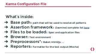 Karma Configuration File
What’s inside:
➔ Base path: path that will be used to resolve all patterns
➔ Assertion framework: (Jasmine) complete list here
➔ Files to be loaded: Spec and application files
➔ Browser: Test environment
➔ Preprocessors*: Babel, Html2js, ...
➔ Reporters: Formatter for the test output (Mocha)
 