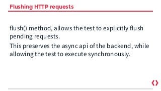 Flushing HTTP requests
flush() method, allows the test to explicitly flush
pending requests.
This preserves the async api of the backend, while
allowing the test to execute synchronously.
 
