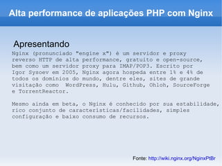 Alta performance de aplicações PHP com Nginx Apresentando Nginx (pronunciado "engine x") é um servidor e proxy  reverso HTTP de alta performance, gratuito e open-source,  bem como um servidor proxy para IMAP/POP3. Escrito por  Igor Sysoev em 2005, Nginx agora hospeda entre 1% e 4% de  todos os domínios do mundo, dentre eles, sites de grande  visitação como  WordPress, Hulu, Github, Ohloh, SourceForge  e TorrentReactor. Mesmo ainda em beta, o Nginx é conhecido por sua estabilidade,  rico conjunto de características/facilidades, simples  configuração e baixo consumo de recursos. Fonte:  http://wiki.nginx.org/NginxPtBr   