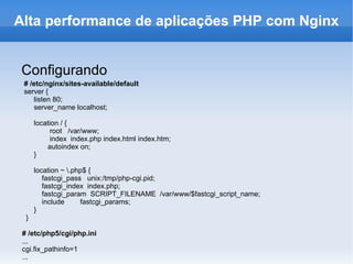 Configurando # /etc/nginx/sites-available/default server { listen 80; server_name localhost; location / { root  /var/www; index  index.php index.html index.htm; autoindex on; }  location ~ \.php$ { fastcgi_pass  unix:/tmp/php-cgi.pid; fastcgi_index  index.php;  fastcgi_param  SCRIPT_FILENAME  /var/www/$fastcgi_script_name; include  fastcgi_params;  }  } # /etc/php5/cgi/php.ini ... cgi.fix_pathinfo=1 ... Alta performance de aplicações PHP com Nginx 