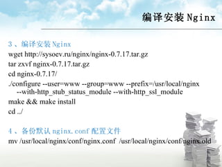 编译安装 Nginx 3 、编译安装 Nginx wget http://sysoev.ru/nginx/nginx-0.7.17.tar.gz tar zxvf nginx-0.7.17.tar.gz cd nginx-0.7.17/ ./configure --user=www --group=www --prefix=/usr/local/nginx --with-http_stub_status_module --with-http_ssl_module make && make install cd ../ 4 、备份默认 nginx.conf 配置文件 mv /usr/local/nginx/conf/nginx.conf  /usr/local/nginx/conf/nginx.old 
