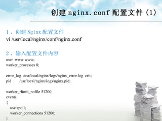 创建 nginx.conf 配置文件 (1) 1 、创建 Nginx 配置文件 vi /usr/local/nginx/conf/nginx.conf  2 、输入配置文件内容 user  www www; worker_processes 8; error_log  /usr/local/nginx/logs/nginx_error.log  crit; pid  /usr/local/nginx/logs/nginx.pid; worker_rlimit_nofile 51200; events  { use epoll; worker_connections 51200; } 