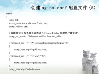 创建 nginx.conf 配置文件 (5) server { listen  80; server_name www.abc.com *.abc.com; proxy_redirect off; # 后端的 Web 服务器可以通过 X-Forwarded-For 获取用户真实 IP proxy_set_header  X-Forwarded-For  $remote_addr; if ($request_uri  ~*  ".*\.(js|css|gif|jpg|jpeg|png|bmp|swf)$") { proxy_pass http://squid.abc.com; } if ($request_uri  ~*  "^/view/(.*)$") { proxy_pass http://squid.abc.com; } proxy_pass http://web.abc.com; 