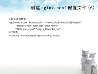 创建 nginx.conf 配置文件 (6) # 定义日志格式 log_format  access  '$remote_addr - $remote_user [$time_local] $request ' '"$status" $body_bytes_sent "$http_referer" ' '"$http_user_agent" "$http_x_forwarded_for"'; # 打日志 access_log  /usr/local/nginx/logs/access.log  access; 