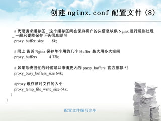 创建 nginx.conf 配置文件 (8) # 代理请求缓存区 _ 这个缓存区间会保存用户的头信息以供 Nginx 进行规则处理 _ 一般只要能保存下头信息即可 proxy_buffer_size  8k; # 同上 告诉 Nginx 保存单个用的几个 Buffer  最大用多大空间 proxy_buffers  4 32k; # 如果系统很忙的时候可以申请更大的 proxy_buffers  官方推荐 *2 proxy_busy_buffers_size 64k; #proxy 缓存临时文件的大小 proxy_temp_file_write_size 64k; } } 配置文件编写完毕 