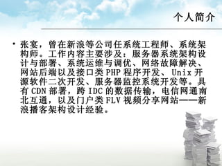 个人简介 张宴，曾在新浪等公司任系统工程师、系统架构师。工作内容主要涉及：服务器系统架构设计与部署、系统运维与调优、网络故障解决、网站后端以及接口类 PHP 程序开发、 Unix 开源软件二次开发、服务器监控系统开发等。具有 CDN 部署，跨 IDC 的数据传输，电信网通南北互通，以及门户类 FLV 视频分享网站──新浪播客架构设计经验。 