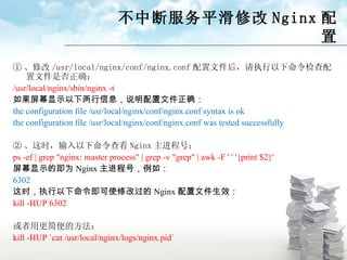 不中断服务平滑修改 Nginx 配置 ① 、修改 /usr/local/nginx/conf/nginx.conf 配置文件后，请执行以下命令检查配置文件是否正确： /usr/local/nginx/sbin/nginx -t 如果屏幕显示以下两行信息，说明配置文件正确： the configuration file /usr/local/nginx/conf/nginx.conf syntax is ok the configuration file /usr/local/nginx/conf/nginx.conf was tested successfully ② 、 这时，输入以下命令查看 Nginx 主进程号： ps -ef | grep "nginx: master process" | grep -v "grep" | awk -F ' ' '{print $2}' 屏幕显示的即为 Nginx 主进程号，例如： 6302 这时，执行以下命令即可使修改过的 Nginx 配置文件生效： kill -HUP 6302 或者用更简便的方法： kill -HUP `cat /usr/local/nginx/logs/nginx.pid` 