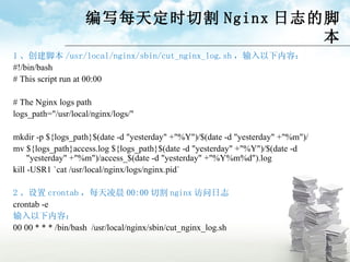 编写每天定时切割 Nginx 日志的脚本 1 、创建脚本 /usr/local/nginx/sbin/cut_nginx_log.sh ，输入以下内容： #!/bin/bash # This script run at 00:00 # The Nginx logs path logs_path="/usr/local/nginx/logs/" mkdir -p ${logs_path}$(date -d "yesterday" +"%Y")/$(date -d "yesterday" +"%m")/ mv ${logs_path}access.log ${logs_path}$(date -d "yesterday" +"%Y")/$(date -d "yesterday" +"%m")/access_$(date -d "yesterday" +"%Y%m%d").log kill -USR1 `cat /usr/local/nginx/logs/nginx.pid` 2 、设置 crontab ，每天凌晨 00:00 切割 nginx 访问日志 crontab -e 输入以下内容： 00 00 * * * /bin/bash  / usr/local/nginx/sbin /cut_nginx_log.sh 